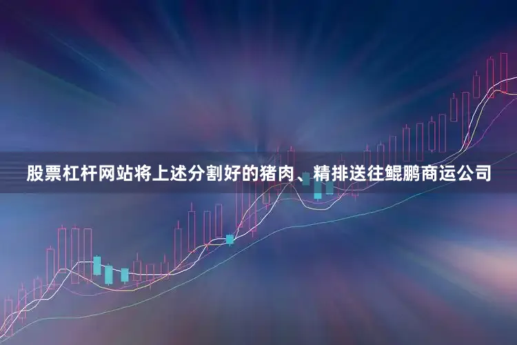 股票杠杆网站将上述分割好的猪肉、精排送往鲲鹏商运公司