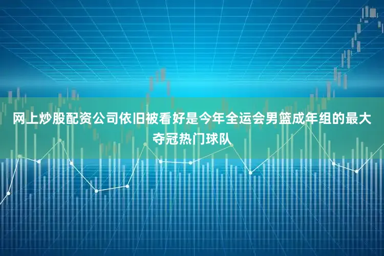网上炒股配资公司依旧被看好是今年全运会男篮成年组的最大夺冠热门球队