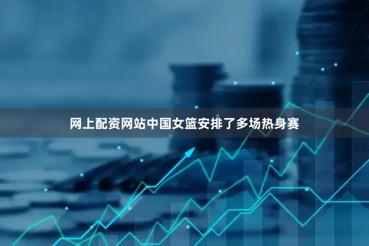 网上配资网站中国女篮安排了多场热身赛