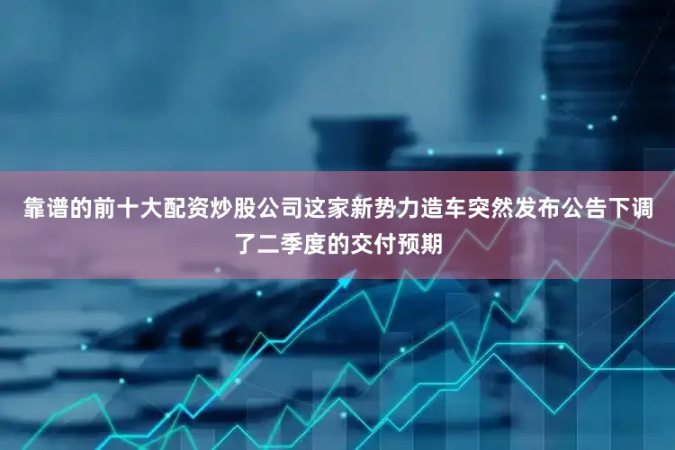 靠谱的前十大配资炒股公司这家新势力造车突然发布公告下调了二季度的交付预期