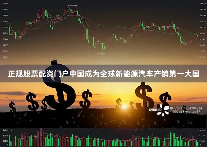正规股票配资门户中国成为全球新能源汽车产销第一大国