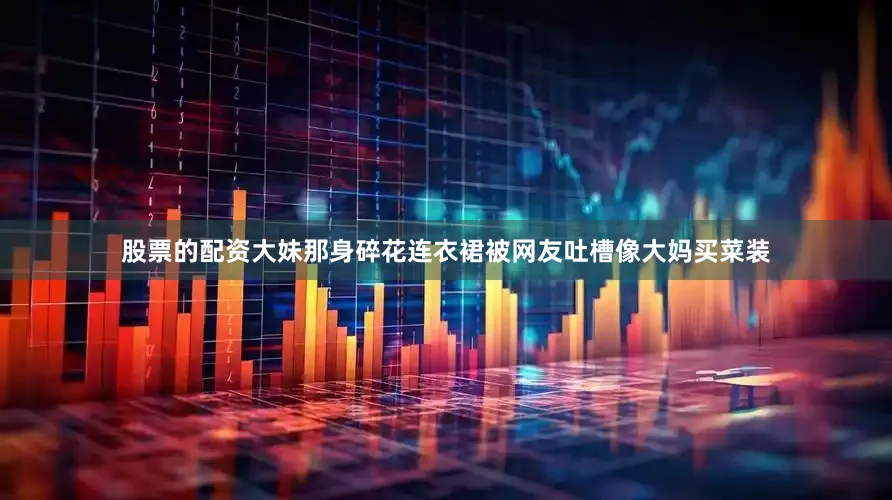 股票的配资大妹那身碎花连衣裙被网友吐槽像大妈买菜装