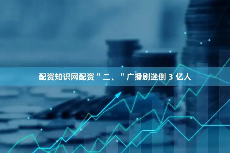 配资知识网配资＂二、＂广播剧迷倒 3 亿人