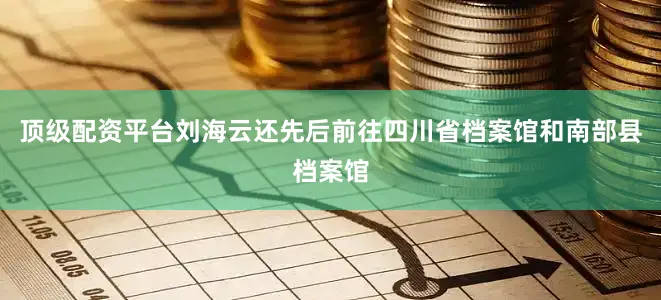 顶级配资平台刘海云还先后前往四川省档案馆和南部县档案馆